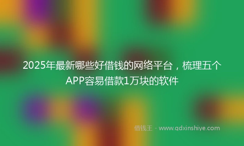 2025年最新哪些好借钱的网络平台，梳理五个APP容易借款1万块的软件