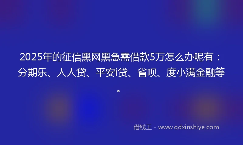 2025年的征信黑网黑急需借款5万怎么办呢有：分期乐、人人贷、平安i贷、省呗、度小满金融等。