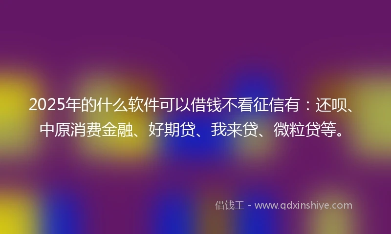 2025年的什么软件可以借钱不看征信有：还呗、中原消费金融、好期贷、我来贷、微粒贷等。