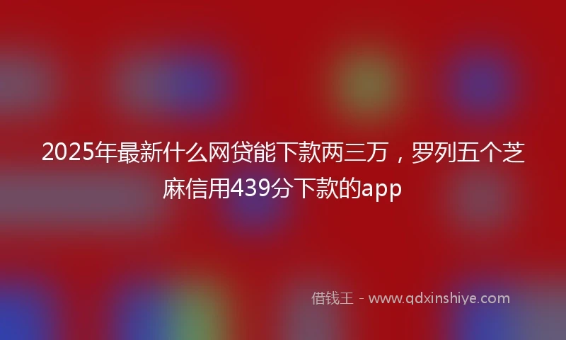 2025年最新什么网贷能下款两三万，罗列五个芝麻信用439分下款的app