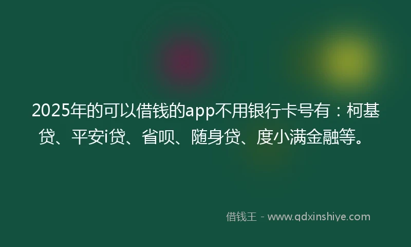 2025年的可以借钱的app不用银行卡号有：柯基贷、平安i贷、省呗、随身贷、度小满金融等。