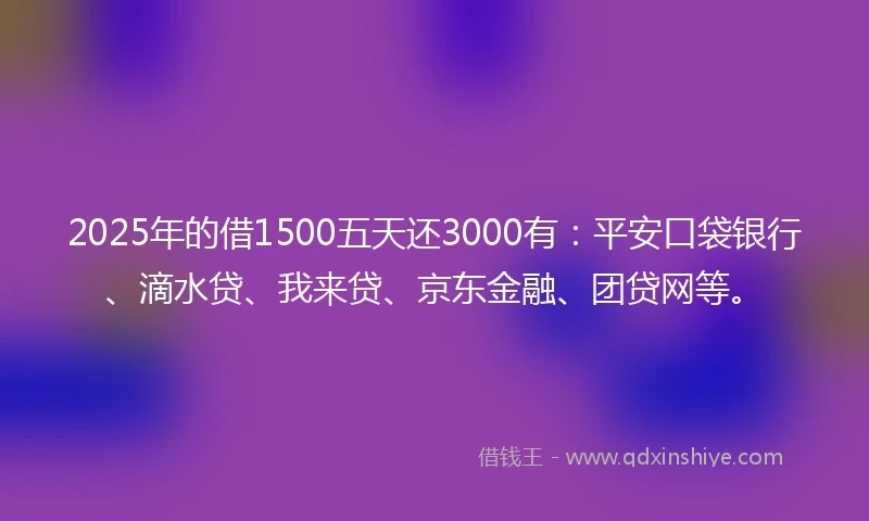 2025年的借1500五天还3000有：平安口袋银行、滴水贷、我来贷、京东金融、团贷网等。