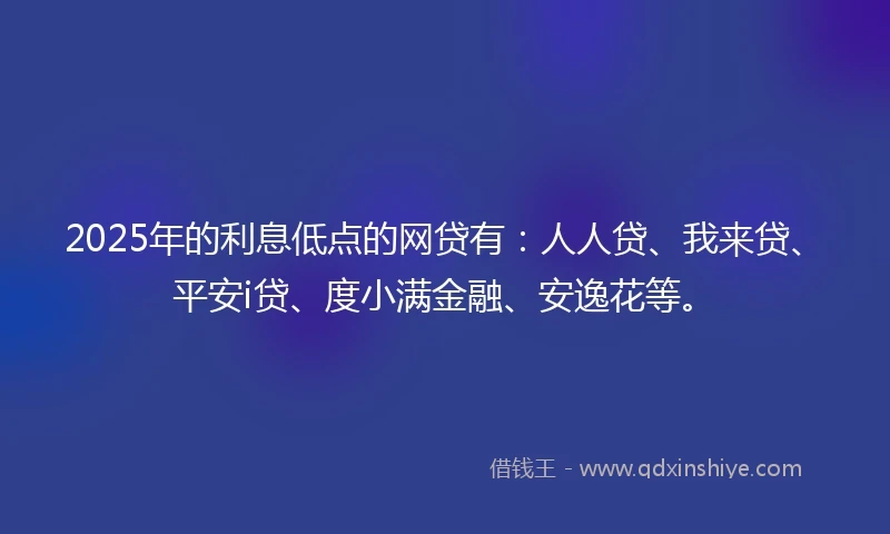 2025年的利息低点的网贷有：人人贷、我来贷、平安i贷、度小满金融、安逸花等。