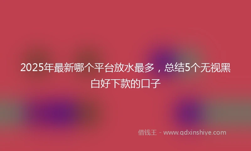 2025年最新哪个平台放水最多，总结5个无视黑白好下款的口子