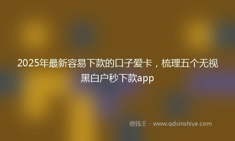 2025年最新容易下款的口子爱卡，梳理五个无视黑白户秒下款app