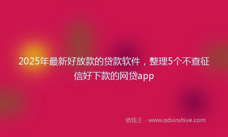 2025年最新好放款的贷款软件，整理5个不查征信好下款的网贷app