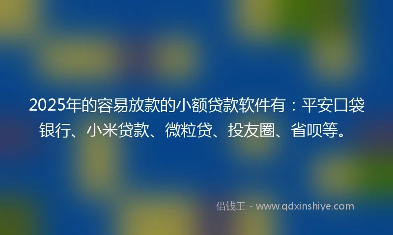 2025年的容易放款的小额贷款软件有：平安口袋银行、小米贷款、微粒贷、投友圈、省呗等。