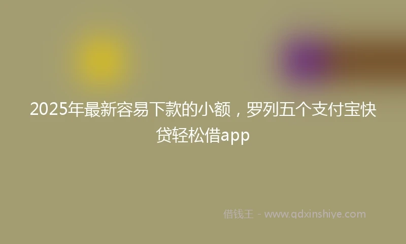 2025年最新容易下款的小额，罗列五个支付宝快贷轻松借app