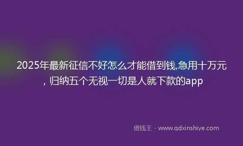 2025年最新征信不好怎么才能借到钱,急用十万元，归纳五个无视一切是人就下款的app