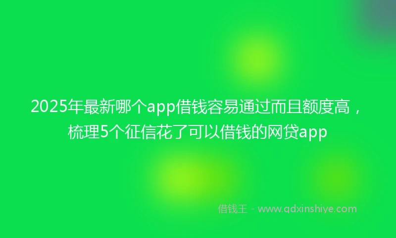 2025年最新哪个app借钱容易通过而且额度高，梳理5个征信花了可以借钱的网贷app