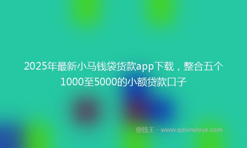 2025年最新小马钱袋货款app下载，整合五个1000至5000的小额贷款口子