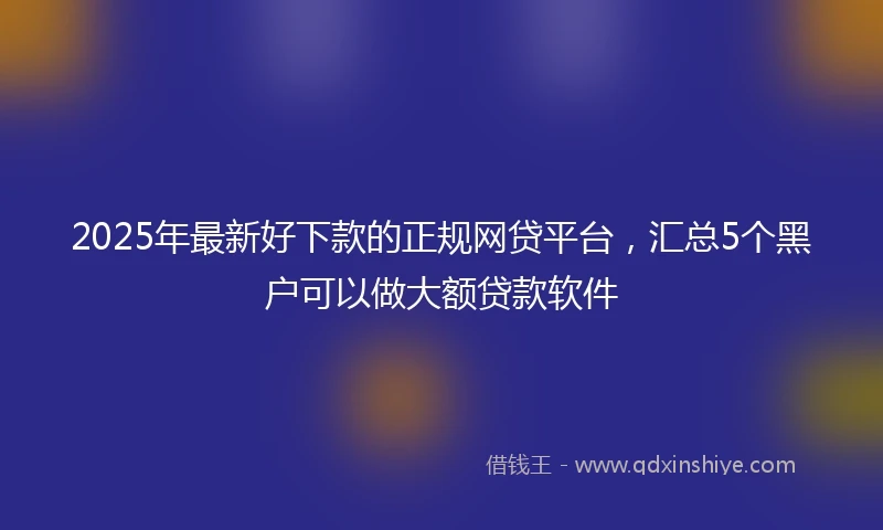 2025年最新好下款的正规网贷平台，汇总5个黑户可以做大额贷款软件