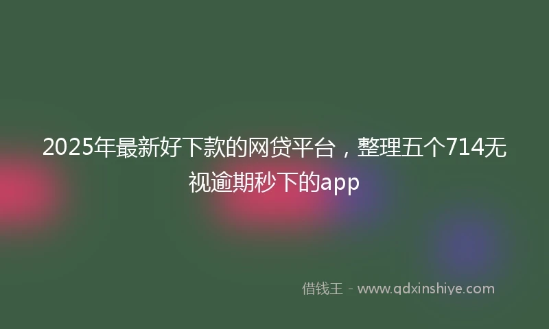 2025年最新好下款的网贷平台，整理五个714无视逾期秒下的app