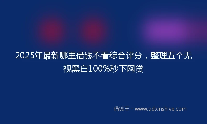 2025年最新哪里借钱不看综合评分，整理五个无视黑白100%秒下网贷