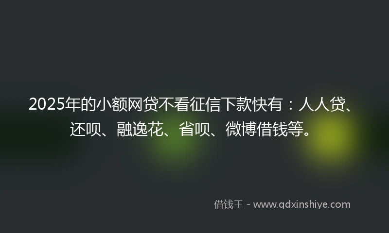 2025年的小额网贷不看征信下款快有：人人贷、还呗、融逸花、省呗、微博借钱等。