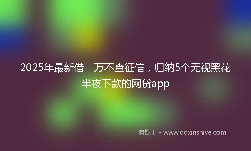 2025年最新借一万不查征信，归纳5个无视黑花半夜下款的网贷app