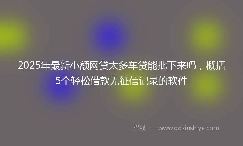 2025年最新小额网贷太多车贷能批下来吗，概括5个轻松借款无征信记录的软件