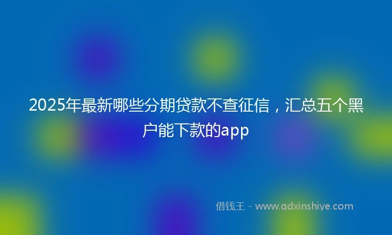 2025年最新哪些分期贷款不查征信，汇总五个黑户能下款的app