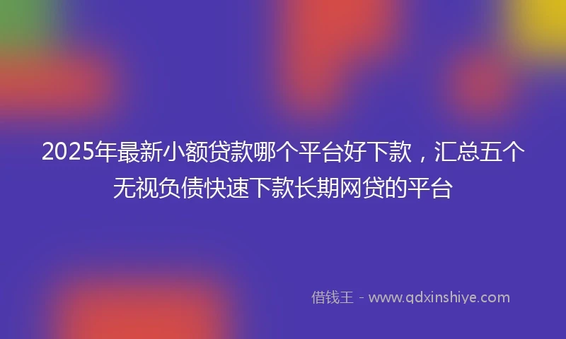2025年最新小额贷款哪个平台好下款，汇总五个无视负债快速下款长期网贷的平台
