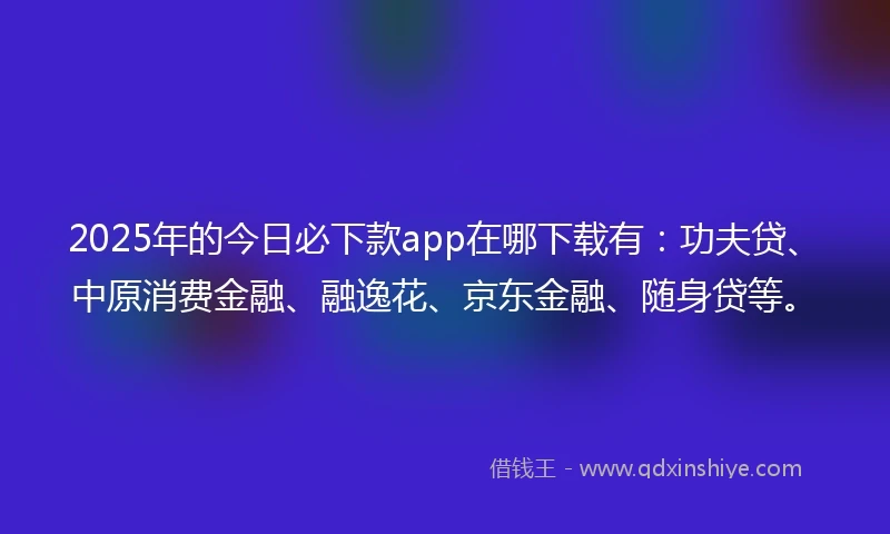 2025年的今日必下款app在哪下载有：功夫贷、中原消费金融、融逸花、京东金融、随身贷等。