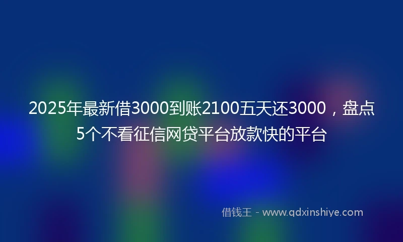 2025年最新借3000到账2100五天还3000，盘点5个不看征信网贷平台放款快的平台