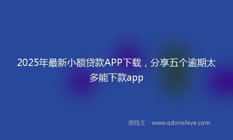 2025年最新小额贷款APP下载，分享五个逾期太多能下款app