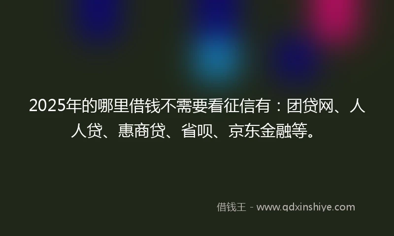 2025年的哪里借钱不需要看征信有：团贷网、人人贷、惠商贷、省呗、京东金融等。