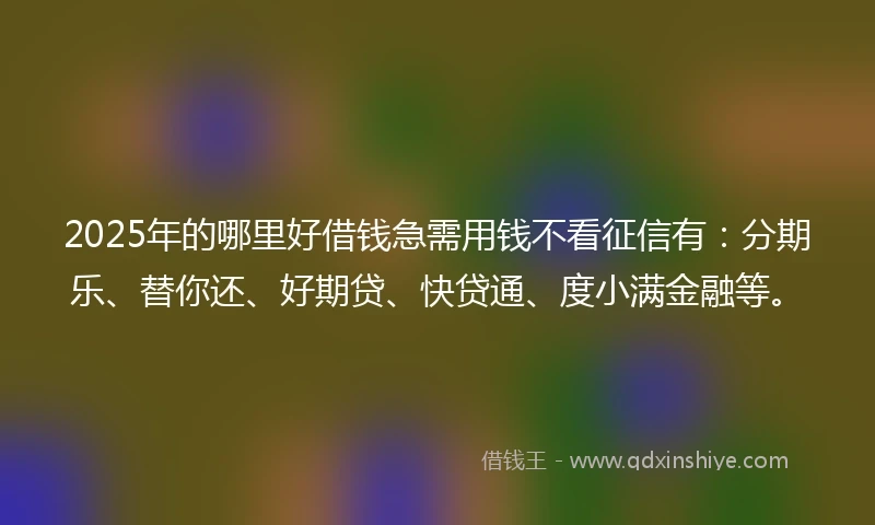 2025年的哪里好借钱急需用钱不看征信有：分期乐、替你还、好期贷、快贷通、度小满金融等。