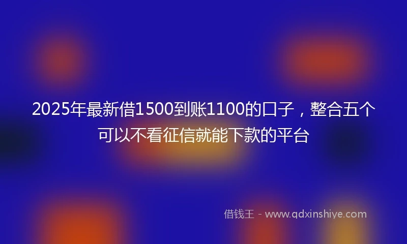 2025年最新借1500到账1100的口子，整合五个可以不看征信就能下款的平台
