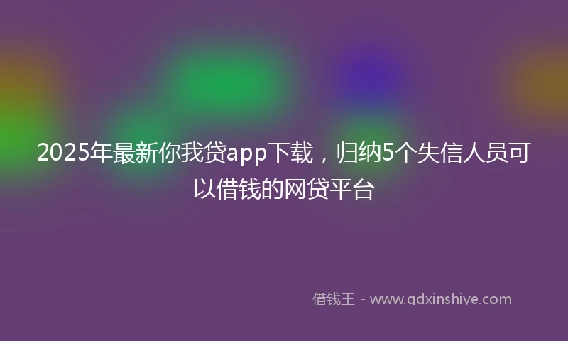 2025年最新你我贷app下载，归纳5个失信人员可以借钱的网贷平台