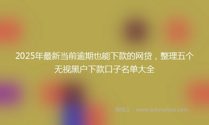 2025年最新当前逾期也能下款的网贷，整理五个无视黑户下款口子名单大全