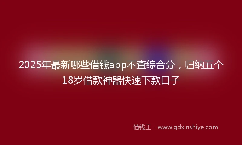 2025年最新哪些借钱app不查综合分，归纳五个18岁借款神器快速下款口子