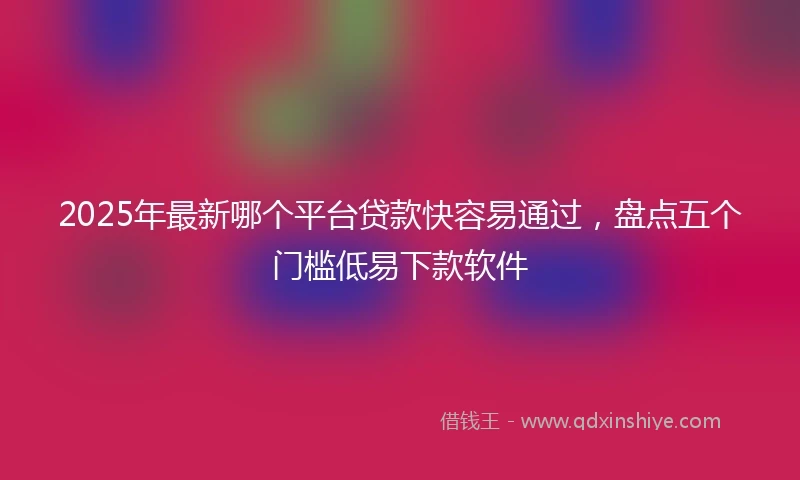 2025年最新哪个平台贷款快容易通过，盘点五个门槛低易下款软件