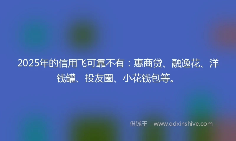 2025年的信用飞可靠不有：惠商贷、融逸花、洋钱罐、投友圈、小花钱包等。