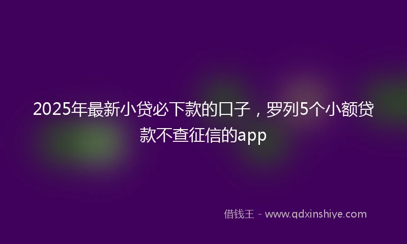 2025年最新小贷必下款的口子，罗列5个小额贷款不查征信的app