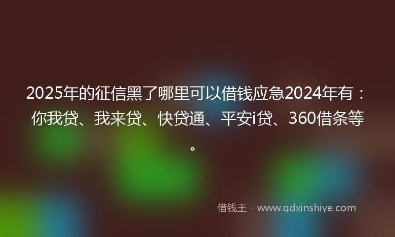 2025年的征信黑了哪里可以借钱应急2024年有：你我贷、我来贷、快贷通、平安i贷、360借条等。