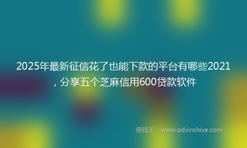 2025年最新征信花了也能下款的平台有哪些2021，分享五个芝麻信用600贷款软件