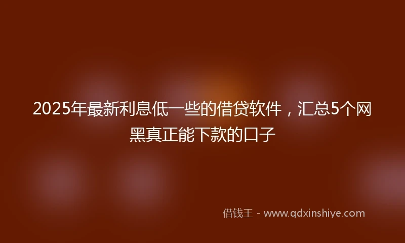 2025年最新利息低一些的借贷软件，汇总5个网黑真正能下款的口子