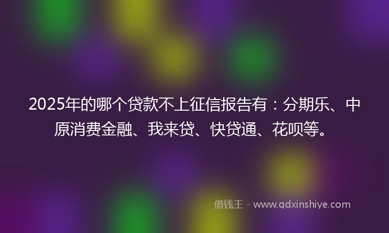 2025年的哪个贷款不上征信报告有：分期乐、中原消费金融、我来贷、快贷通、花呗等。