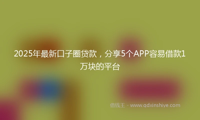 2025年最新口子圈贷款，分享5个APP容易借款1万块的平台