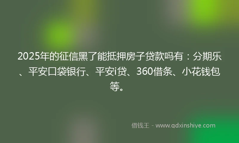 2025年的征信黑了能抵押房子贷款吗有：分期乐、平安口袋银行、平安i贷、360借条、小花钱包等。