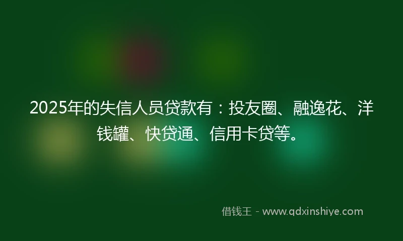 2025年的失信人员贷款有：投友圈、融逸花、洋钱罐、快贷通、信用卡贷等。
