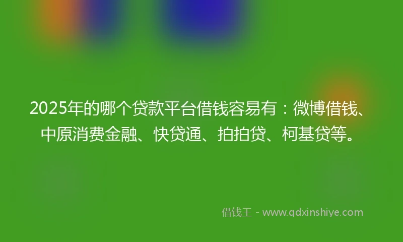 2025年的哪个贷款平台借钱容易有：微博借钱、中原消费金融、快贷通、拍拍贷、柯基贷等。
