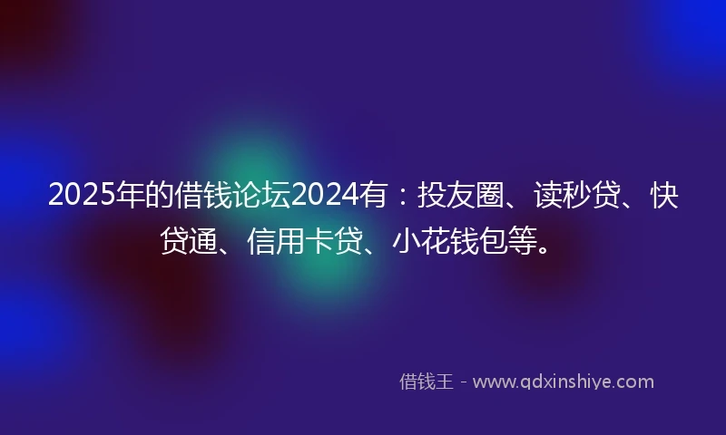 2025年的借钱论坛2024有：投友圈、读秒贷、快贷通、信用卡贷、小花钱包等。