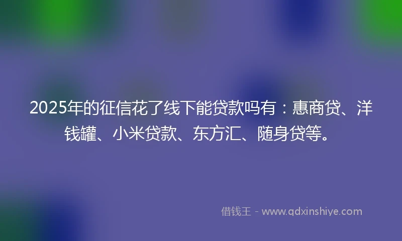 2025年的征信花了线下能贷款吗有：惠商贷、洋钱罐、小米贷款、东方汇、随身贷等。