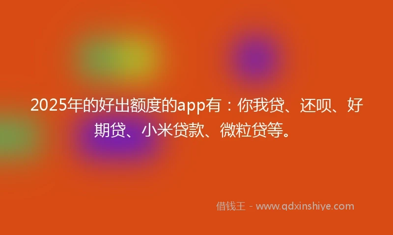 2025年的好出额度的app有：你我贷、还呗、好期贷、小米贷款、微粒贷等。