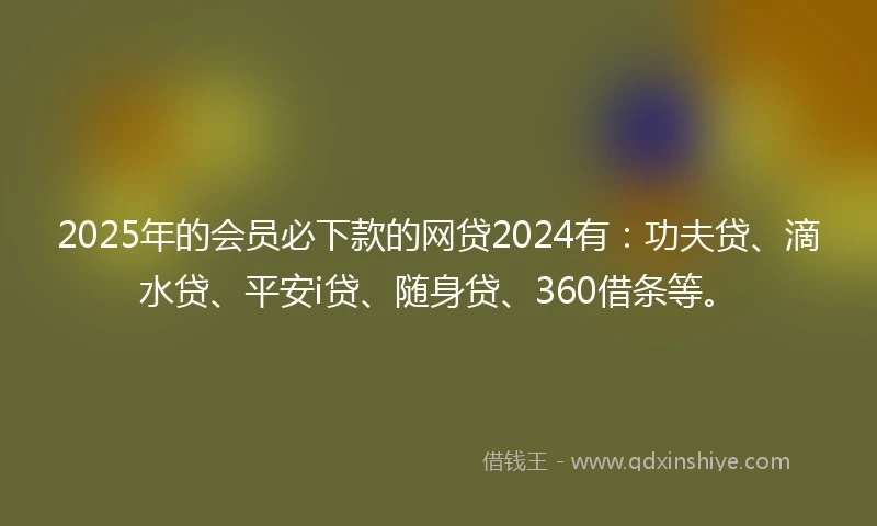 2025年的会员必下款的网贷2024有：功夫贷、滴水贷、平安i贷、随身贷、360借条等。