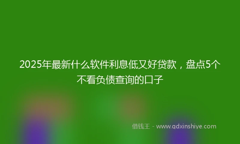 2025年最新什么软件利息低又好贷款，盘点5个不看负债查询的口子