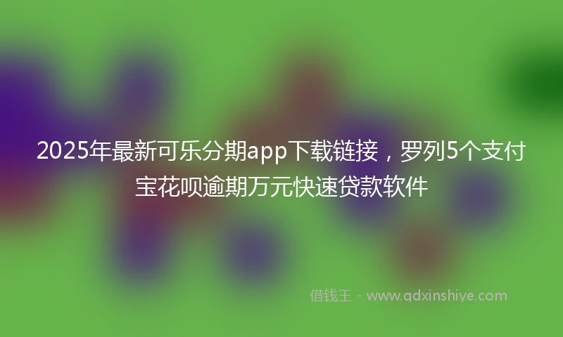 2025年最新可乐分期app下载链接，罗列5个支付宝花呗逾期万元快速贷款软件