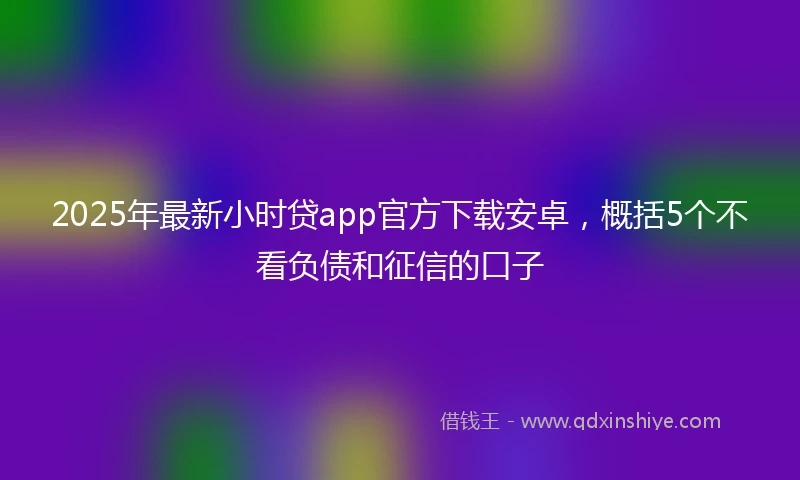 2025年最新小时贷app官方下载安卓，概括5个不看负债和征信的口子